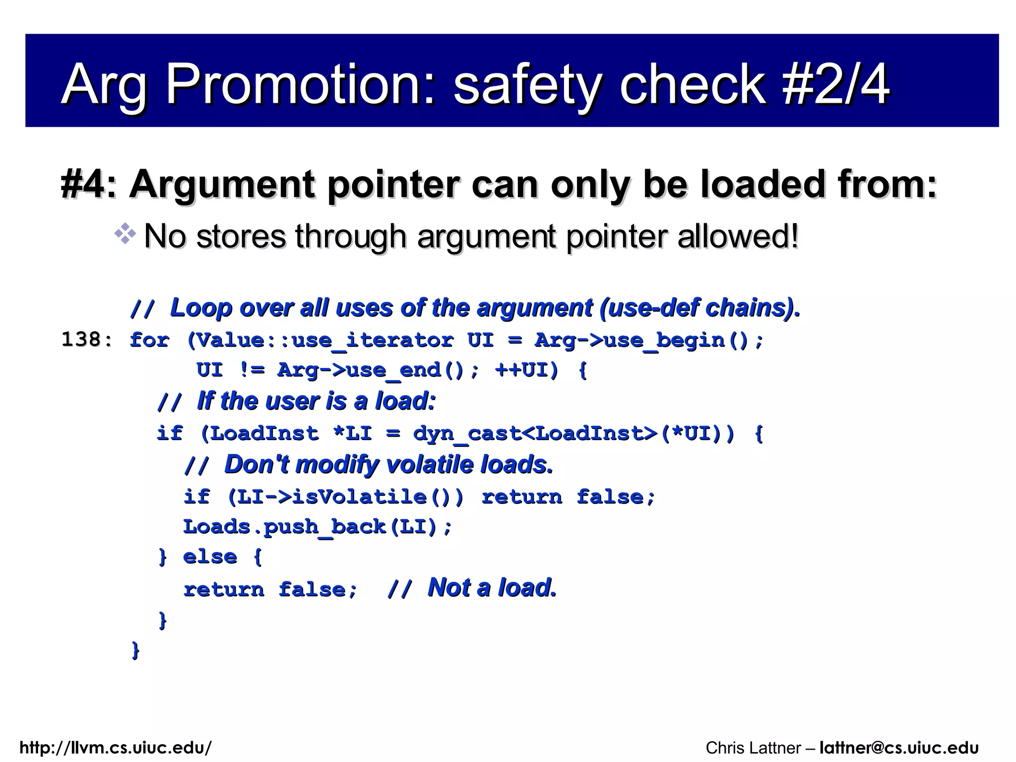 Arg Promotion: safety check #2/4 #4: Argument pointer can only be loaded from: No stores through argument pointer allowed! //  Loop over all uses of the argument (use-def chains). 138:  for (Value::use_iterator UI = Arg->use_begin(); UI != Arg->use_end(); ++UI) { //  If the user is a load: if (LoadInst *LI = dyn_cast<LoadInst>(*UI)) { //  Don't modify volatile loads. if (LI->isVolatile()) return false; Loads.push_back(LI); } else { return false;  //  Not a load. } } 