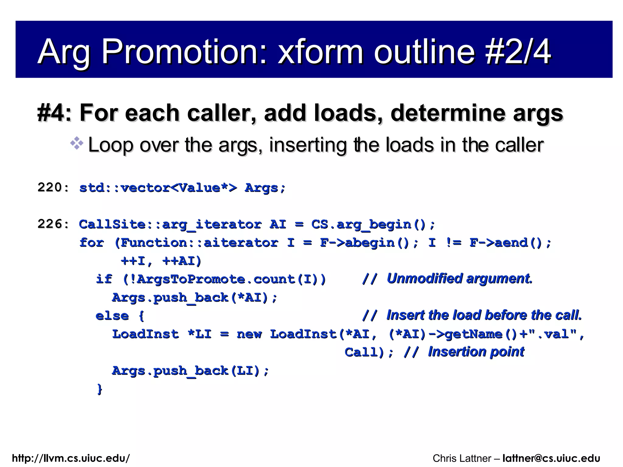 Arg Promotion: xform outline #2/4 #4: For each caller, add loads, determine args Loop over the args, inserting the loads in the caller 220:  std::vector<Value*> Args; 226:  CallSite::arg_iterator AI = CS.arg_begin(); for (Function::aiterator I = F->abegin(); I != F->aend(); ++I, ++AI) if (!ArgsToPromote.count(I))  //  Unmodified argument. Args.push_back(*AI); else {  //  Insert the load before the call. LoadInst *LI = new LoadInst(*AI, (*AI)->getName()+&quot;.val&quot;, Call); //  Insertion point Args.push_back(LI); } 