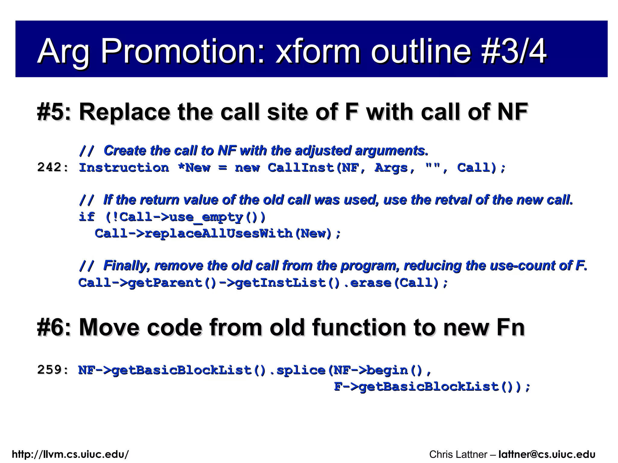 Arg Promotion: xform outline #3/4 #5: Replace the call site of F with call of NF //  Create the call to NF with the adjusted arguments. 242:  Instruction *New = new CallInst(NF, Args, &quot;&quot;, Call); //  If the return value of the old call was used, use the retval of the new call. if (!Call->use_empty()) Call->replaceAllUsesWith(New); //  Finally, remove the old call from the program, reducing the use-count of F. Call->getParent()->getInstList().erase(Call); #6: Move code from old function to new Fn 259:  NF->getBasicBlockList().splice(NF->begin(), F->getBasicBlockList()); 