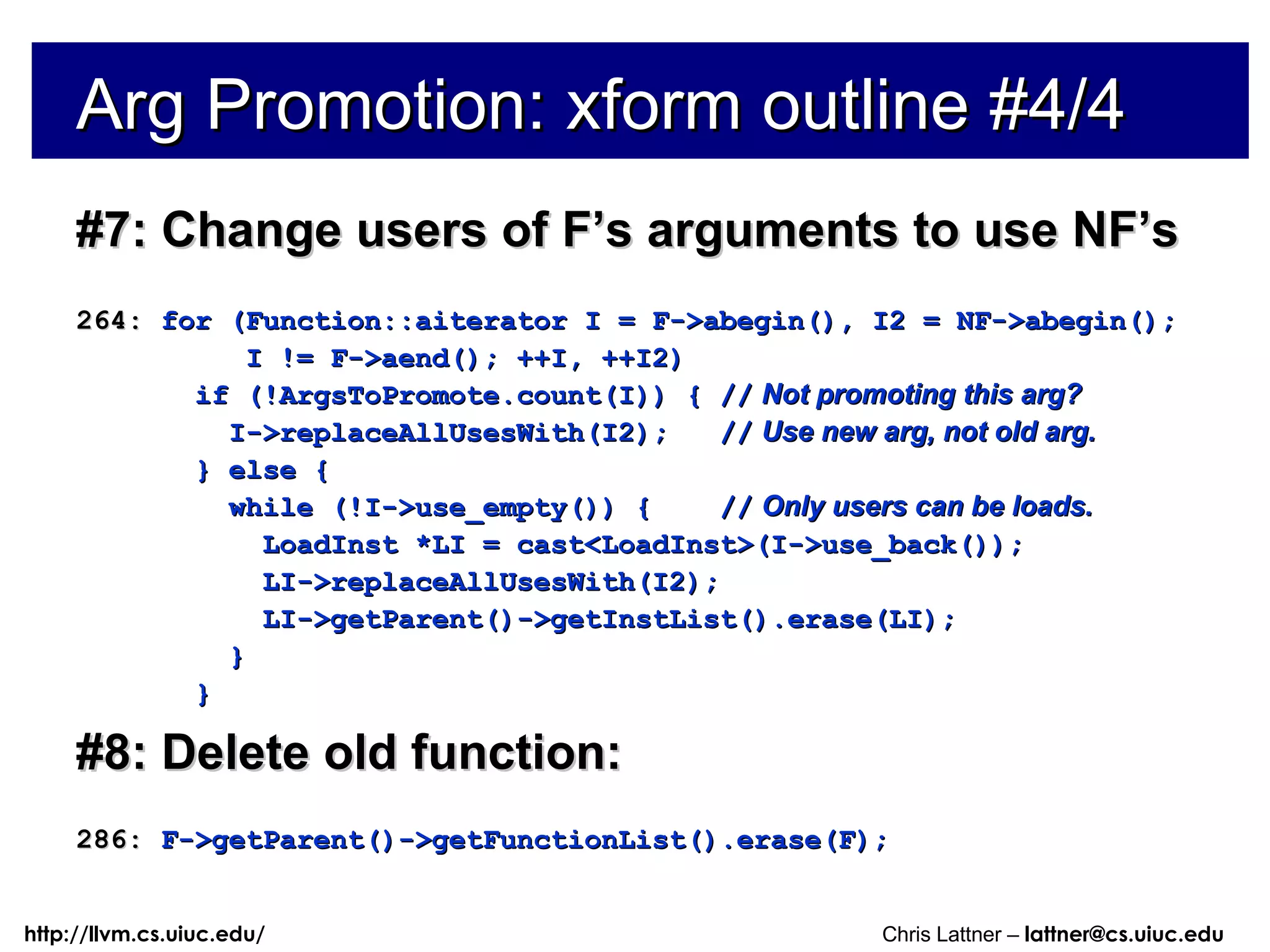 Arg Promotion: xform outline #4/4 #7: Change users of F’s arguments to use NF’s 264:  for (Function::aiterator I = F->abegin(), I2 = NF->abegin(); I != F->aend(); ++I, ++I2) if (!ArgsToPromote.count(I)) { //   Not promoting this arg? I->replaceAllUsesWith(I2);  //   Use new arg, not old arg. } else { while (!I->use_empty()) {  //   Only users can be loads. LoadInst *LI = cast<LoadInst>(I->use_back()); LI->replaceAllUsesWith(I2); LI->getParent()->getInstList().erase(LI); } } #8: Delete old function: 286:  F->getParent()->getFunctionList().erase(F); 