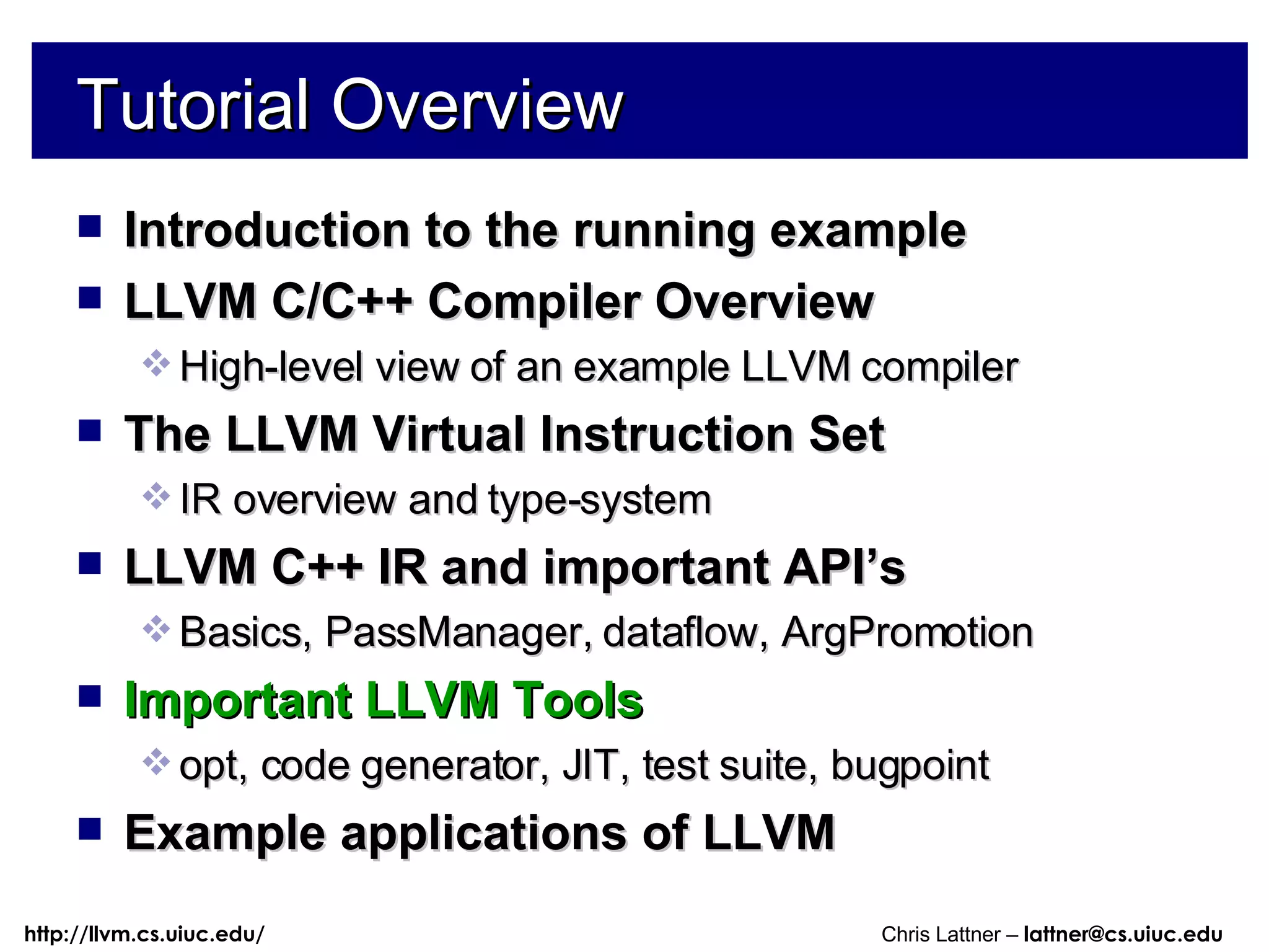 Tutorial Overview Introduction to the running example LLVM C/C++ Compiler Overview High-level view of an example LLVM compiler The LLVM Virtual Instruction Set IR overview and type-system LLVM C++ IR and important API’s Basics, PassManager, dataflow, ArgPromotion Important LLVM Tools opt, code generator, JIT, test suite, bugpoint Example applications of LLVM 