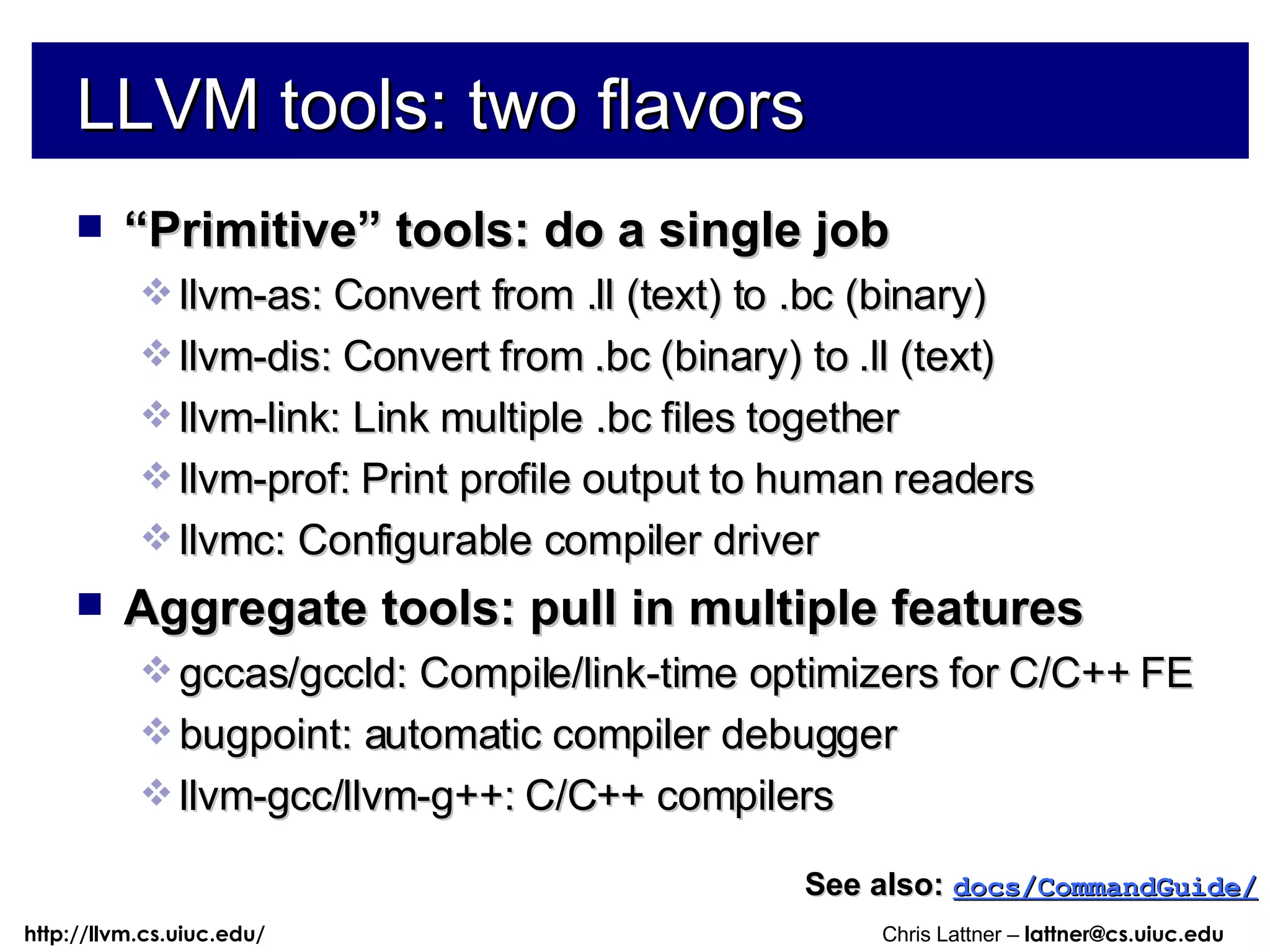 LLVM tools: two flavors “ Primitive” tools: do a single job llvm-as: Convert from .ll (text) to .bc (binary) llvm-dis: Convert from .bc (binary) to .ll (text) llvm-link: Link multiple .bc files together llvm-prof: Print profile output to human readers llvmc: Configurable compiler driver Aggregate tools: pull in multiple features gccas/gccld: Compile/link-time optimizers for C/C++ FE bugpoint: automatic compiler debugger llvm-gcc/llvm-g++: C/C++ compilers See also:   docs/CommandGuide/ 