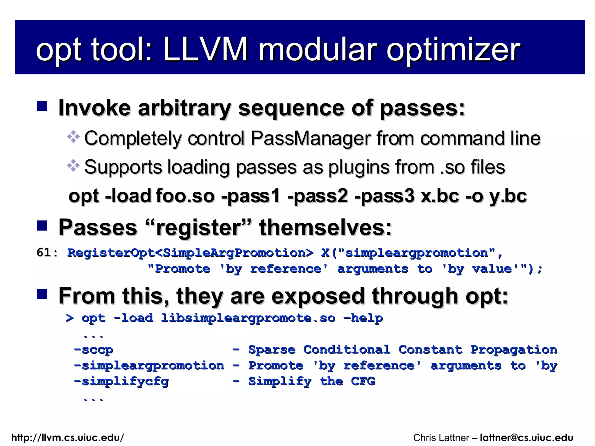 opt tool: LLVM modular optimizer Invoke arbitrary sequence of passes: Completely control PassManager from command line Supports loading passes as plugins from .so files opt -load foo.so -pass1 -pass2 -pass3 x.bc -o y.bc Passes “register” themselves: 61:  RegisterOpt<SimpleArgPromotion> X(&quot;simpleargpromotion&quot;, &quot;Promote 'by reference' arguments to 'by value'&quot;); From this, they are exposed through opt: > opt -load libsimpleargpromote.so –help ... -sccp  - Sparse Conditional Constant Propagation -simpleargpromotion - Promote 'by reference' arguments to 'by -simplifycfg  - Simplify the CFG ... 