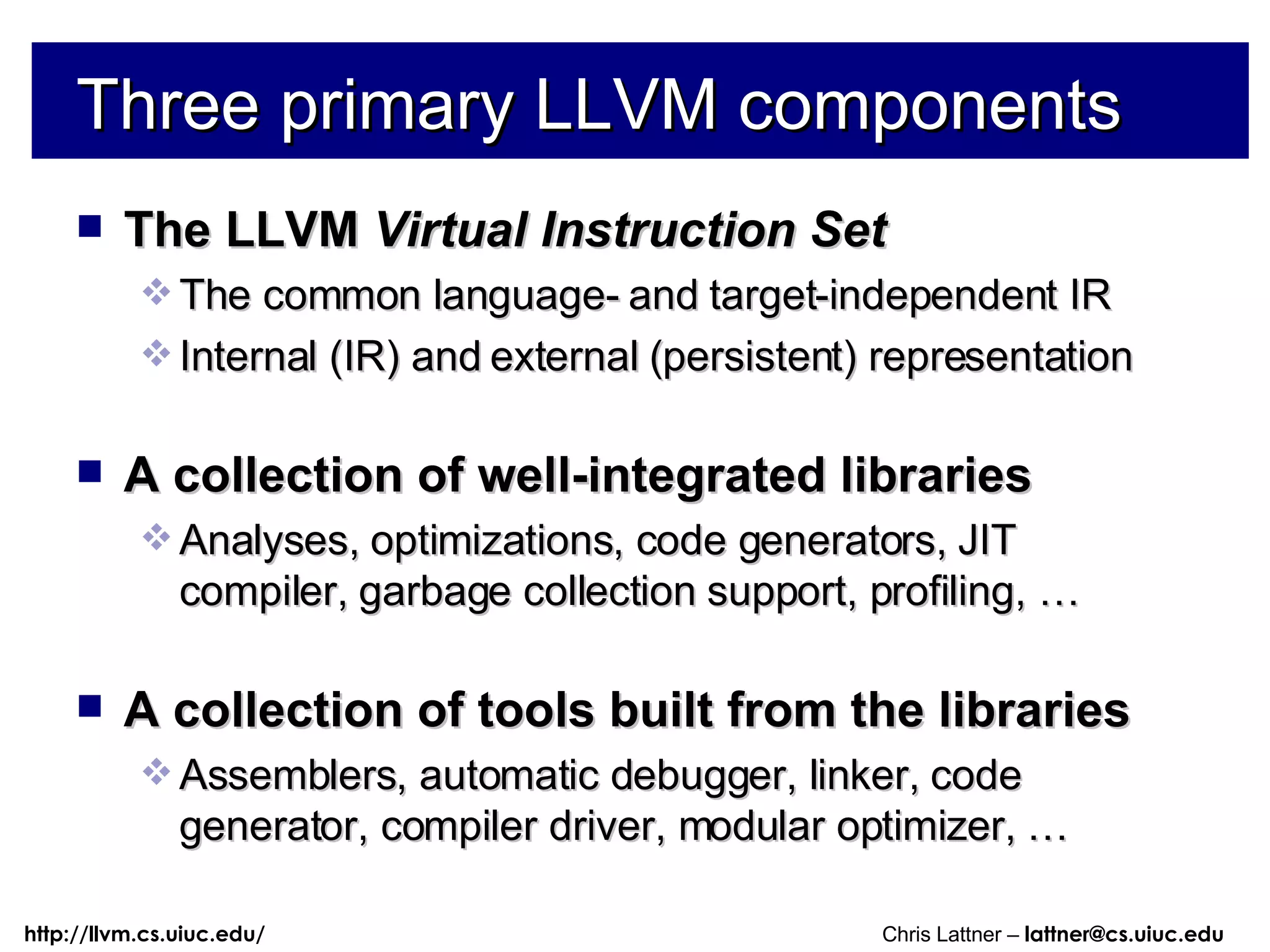 Three primary LLVM components The LLVM  Virtual Instruction Set The common language- and target-independent IR Internal (IR) and external (persistent) representation A collection of well-integrated libraries Analyses, optimizations, code generators, JIT compiler, garbage collection support, profiling, … A collection of tools built from the libraries Assemblers, automatic debugger, linker, code generator, compiler driver, modular optimizer, … 