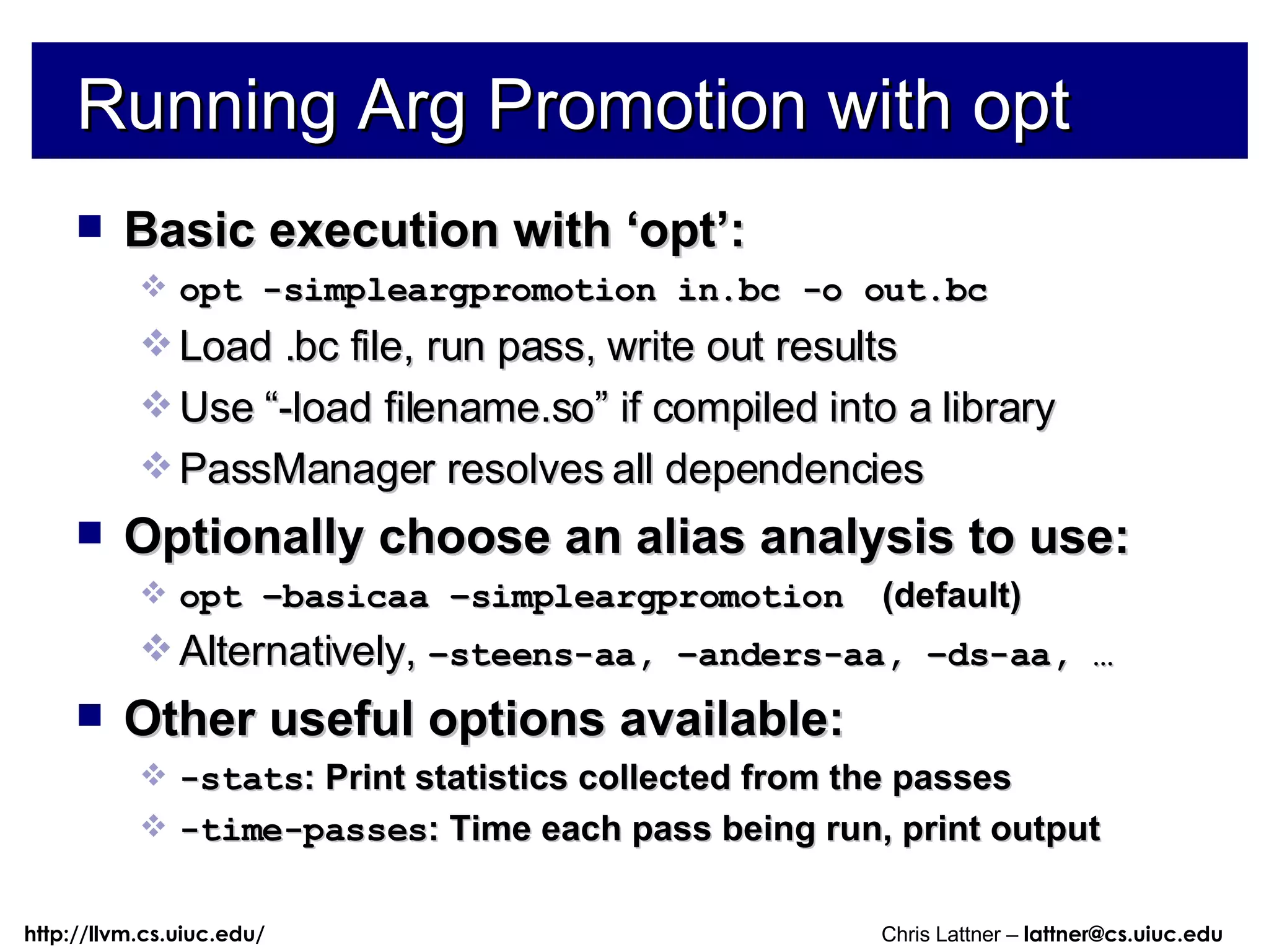 Running Arg Promotion with opt Basic execution with ‘opt’: opt -simpleargpromotion in.bc -o out.bc Load .bc file, run pass, write out results Use “-load filename.so” if compiled into a library PassManager resolves all dependencies Optionally choose an alias analysis to use: opt –basicaa –simpleargpromotion   (default) Alternatively,  –steens-aa, –anders-aa, –ds-aa, … Other useful options available: -stats : Print statistics collected from the passes -time-passes : Time each pass being run, print output 