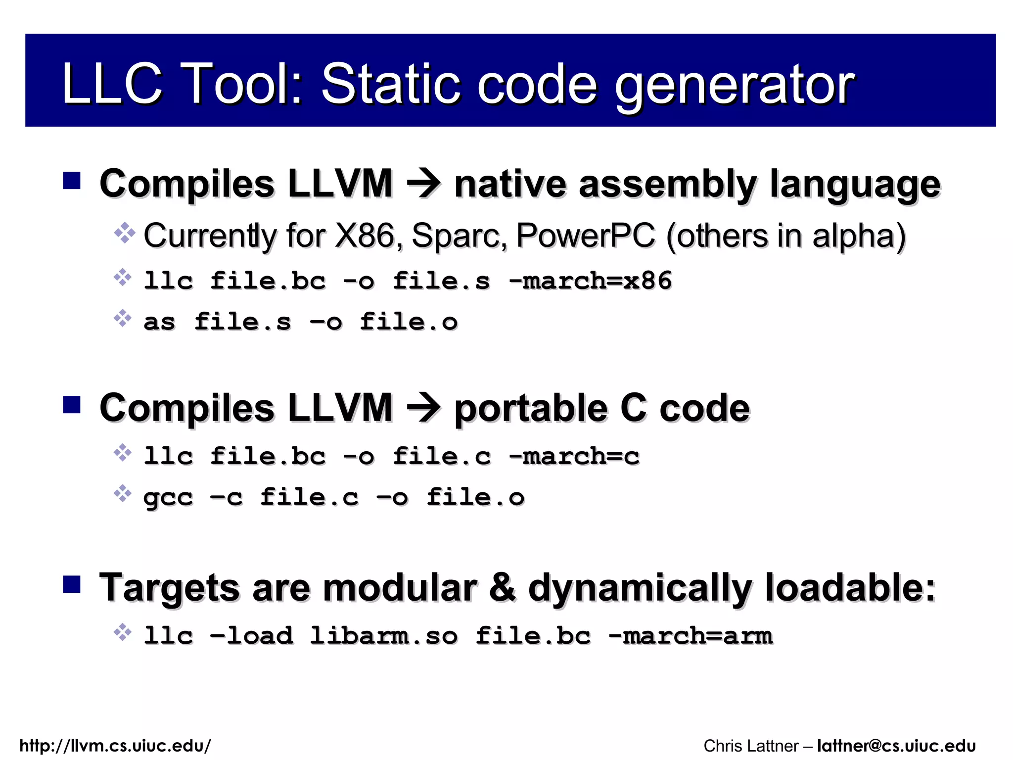 LLC Tool: Static code generator Compiles LLVM    native assembly language Currently for X86, Sparc, PowerPC (others in alpha) llc file.bc -o file.s -march=x86 as file.s –o file.o Compiles LLVM    portable C code llc file.bc -o file.c -march=c gcc –c file.c –o file.o Targets are modular & dynamically loadable: llc –load libarm.so file.bc -march=arm 