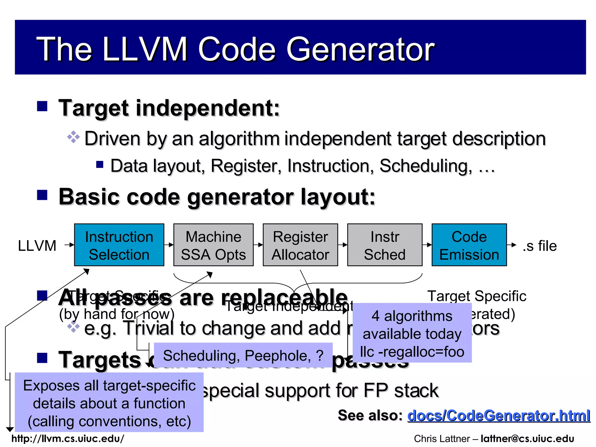 The LLVM Code Generator Target independent: Driven by an algorithm independent target description Data layout, Register, Instruction, Scheduling, … Basic code generator layout: All passes are replaceable e.g. Trivial to change and add register allocators Targets can add custom passes e.g. X86 has special support for FP stack See also:   docs/CodeGenerator.html Instruction Selection LLVM .s file Machine SSA Opts Register Allocator Instr Sched Code Emission Exposes all target-specific details about a function (calling conventions, etc) Scheduling, Peephole, ? 4 algorithms available today llc -regalloc=foo Target Independent Target Specific (generated) Target Specific (by hand for now) 