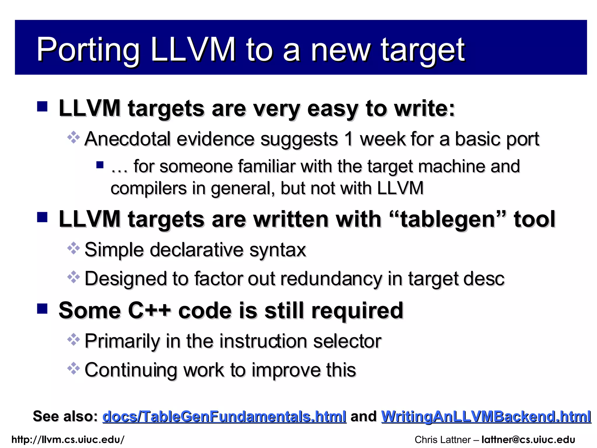 Porting LLVM to a new target LLVM targets are very easy to write: Anecdotal evidence suggests 1 week for a basic port …  for someone familiar with the target machine and compilers in general, but not with LLVM LLVM targets are written with “tablegen” tool Simple declarative syntax Designed to factor out redundancy in target desc Some C++ code is still required Primarily in the instruction selector Continuing work to improve this See also:   docs/TableGenFundamentals.html   and  WritingAnLLVMBackend.html 