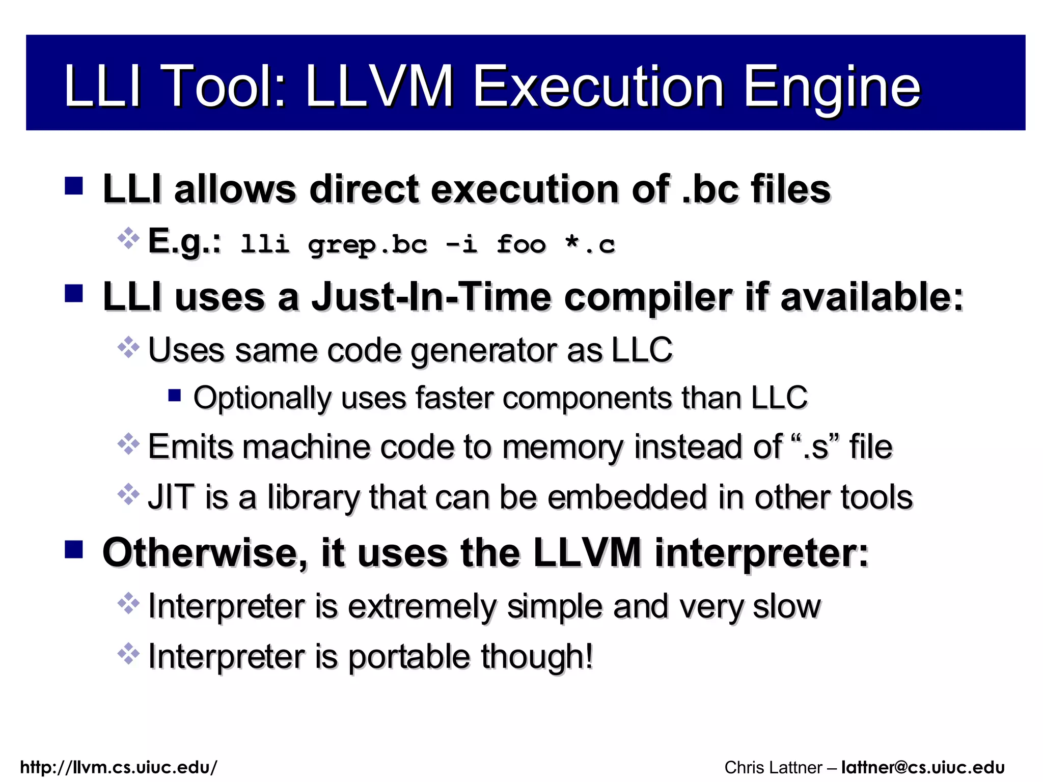 LLI allows direct execution of .bc files E.g.:  lli grep.bc -i foo *.c LLI uses a Just-In-Time compiler if available: Uses same code generator as LLC Optionally uses faster components than LLC Emits machine code to memory instead of “.s” file JIT is a library that can be embedded in other tools Otherwise, it uses the LLVM interpreter: Interpreter is extremely simple and very slow Interpreter is portable though! LLI Tool: LLVM Execution Engine 