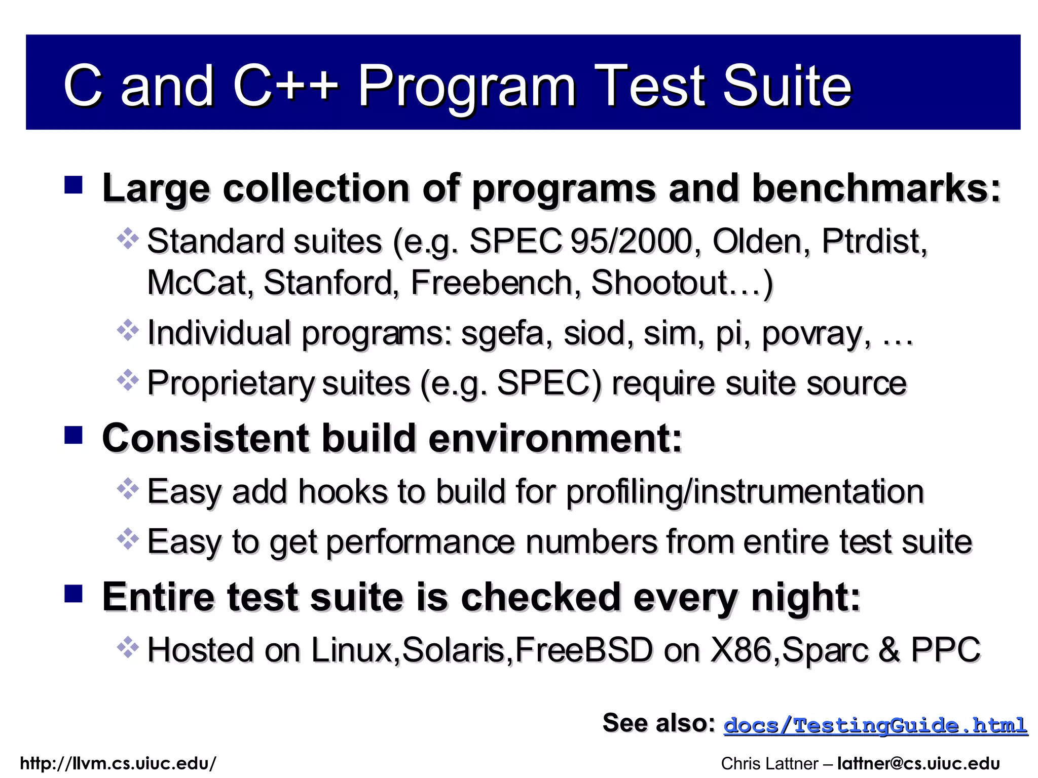 C and C++ Program Test Suite Large collection of programs and benchmarks: Standard suites (e.g. SPEC 95/2000, Olden, Ptrdist, McCat, Stanford, Freebench, Shootout…)  Individual programs: sgefa, siod, sim, pi, povray, … Proprietary suites (e.g. SPEC) require suite source Consistent build environment: Easy add hooks to build for profiling/instrumentation Easy to get performance numbers from entire test suite Entire test suite is checked every night: Hosted on Linux,Solaris,FreeBSD on X86,Sparc & PPC See also:   docs/TestingGuide.html 