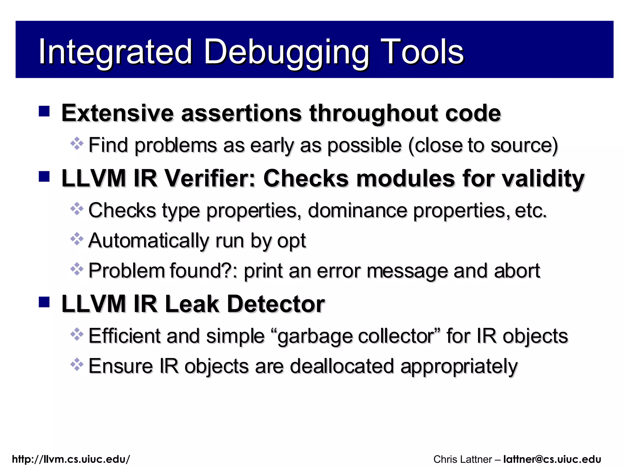 Integrated Debugging Tools Extensive assertions throughout code Find problems as early as possible (close to source) LLVM IR Verifier: Checks modules for validity Checks type properties, dominance properties, etc. Automatically run by opt Problem found?: print an error message and abort LLVM IR Leak Detector Efficient and simple “garbage collector” for IR objects Ensure IR objects are deallocated appropriately 