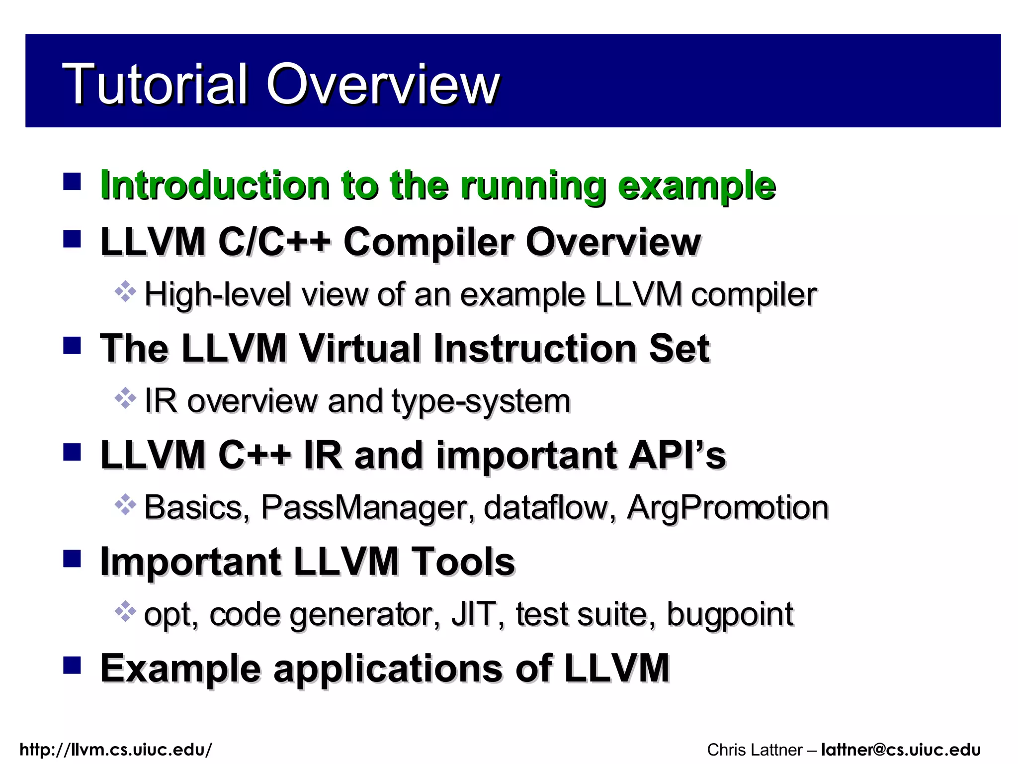 Tutorial Overview Introduction to the running example LLVM C/C++ Compiler Overview High-level view of an example LLVM compiler The LLVM Virtual Instruction Set IR overview and type-system LLVM C++ IR and important API’s Basics, PassManager, dataflow, ArgPromotion Important LLVM Tools opt, code generator, JIT, test suite, bugpoint Example applications of LLVM 