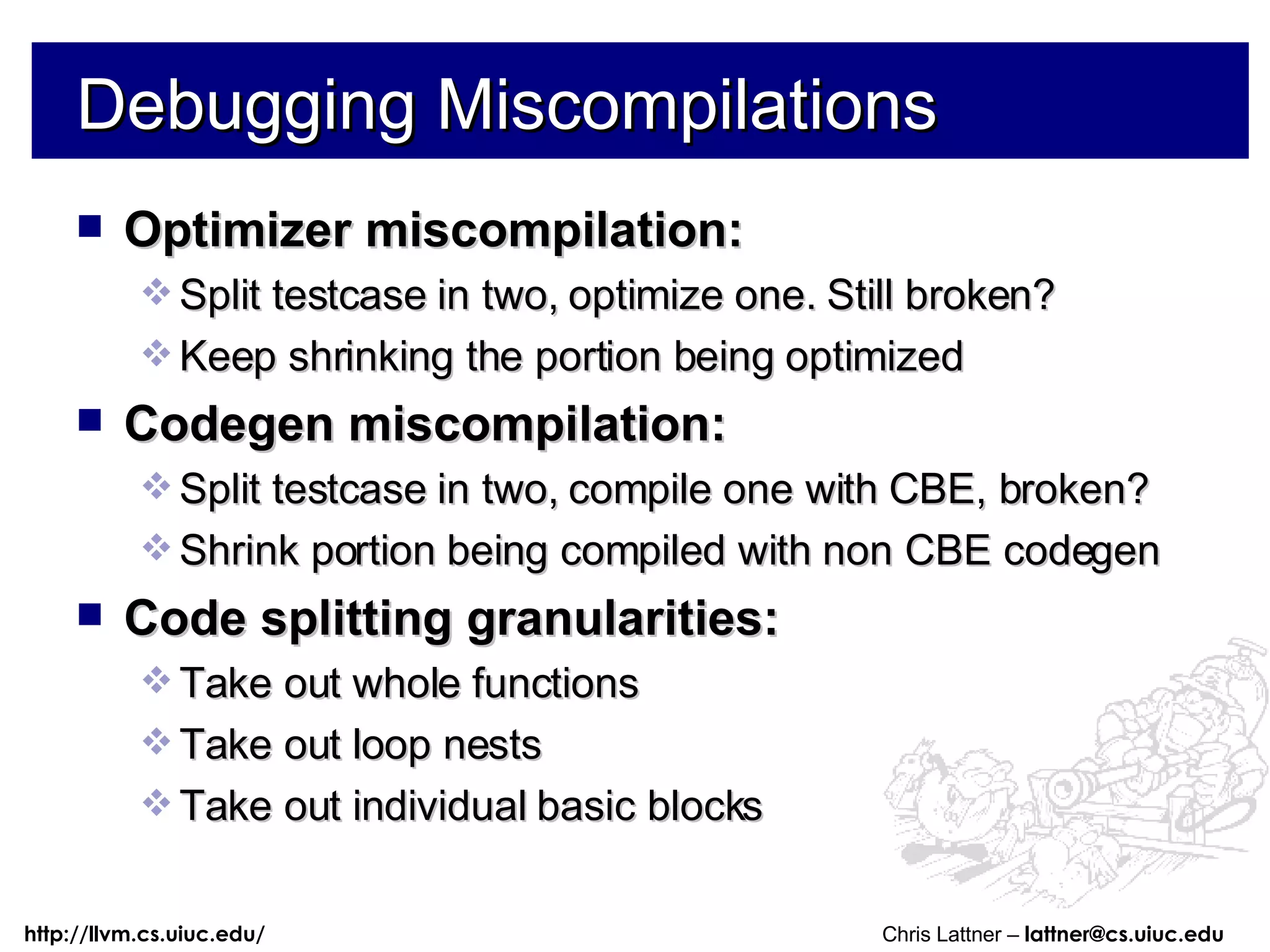 Debugging Miscompilations Optimizer miscompilation: Split testcase in two, optimize one. Still broken? Keep shrinking the portion being optimized Codegen miscompilation: Split testcase in two, compile one with CBE, broken? Shrink portion being compiled with non CBE codegen Code splitting granularities: Take out whole functions Take out loop nests Take out individual basic blocks 