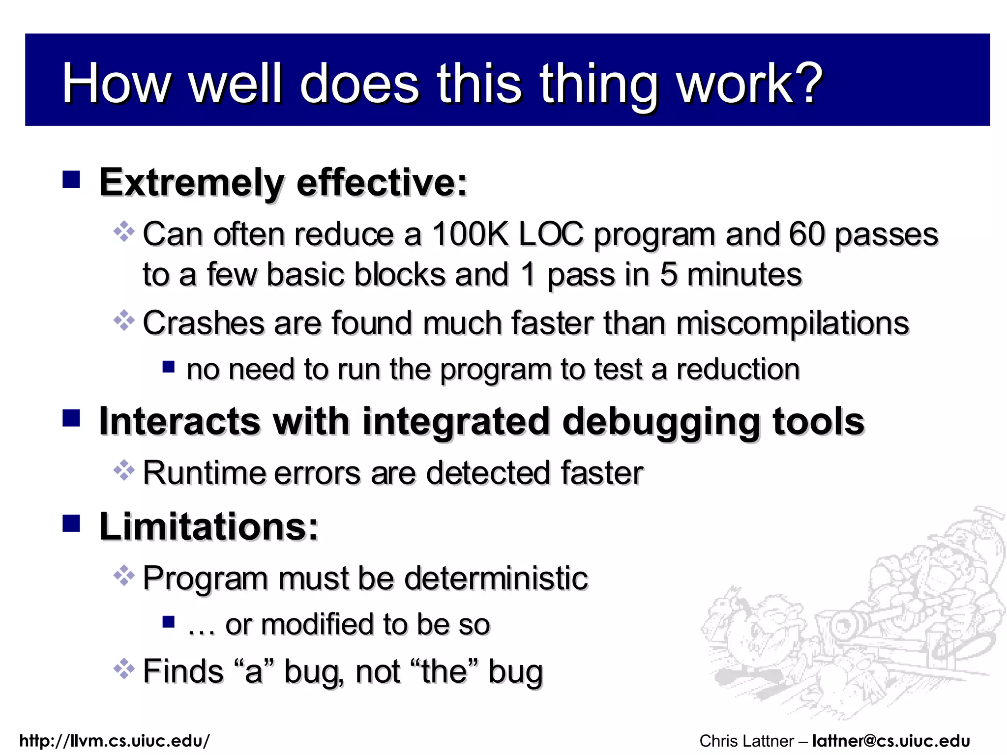 How well does this thing work? Extremely effective: Can often reduce a 100K LOC program and 60 passes to a few basic blocks and 1 pass in 5 minutes Crashes are found much faster than miscompilations no need to run the program to test a reduction Interacts with integrated debugging tools Runtime errors are detected faster Limitations: Program must be deterministic …  or modified to be so Finds “a” bug, not “the” bug 