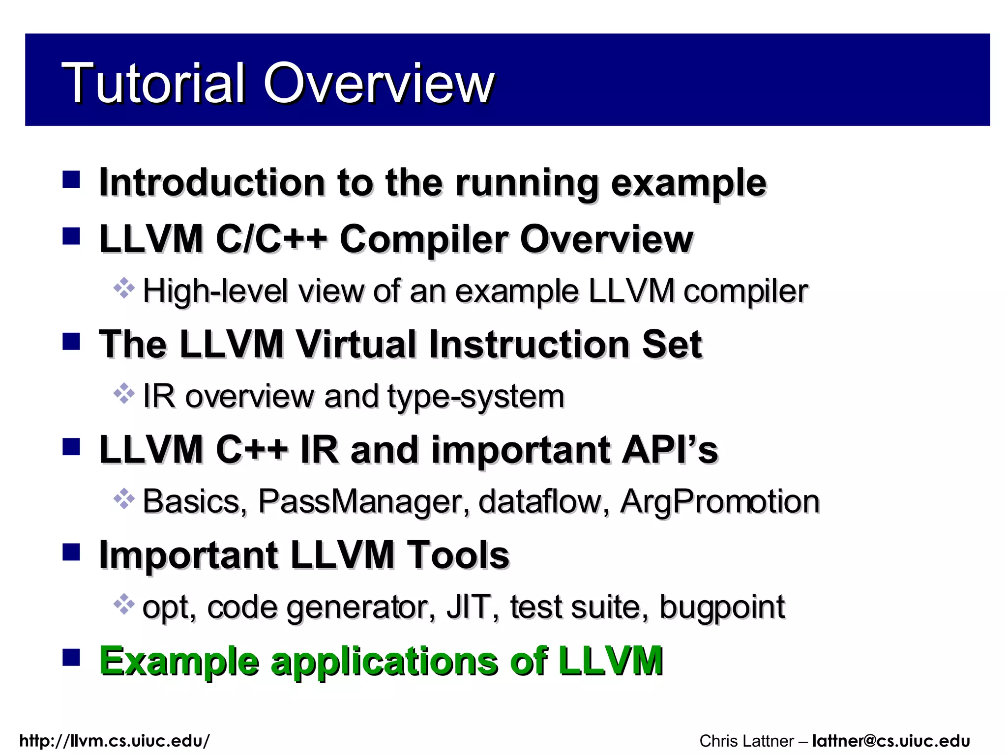 Tutorial Overview Introduction to the running example LLVM C/C++ Compiler Overview High-level view of an example LLVM compiler The LLVM Virtual Instruction Set IR overview and type-system LLVM C++ IR and important API’s Basics, PassManager, dataflow, ArgPromotion Important LLVM Tools opt, code generator, JIT, test suite, bugpoint Example applications of LLVM 