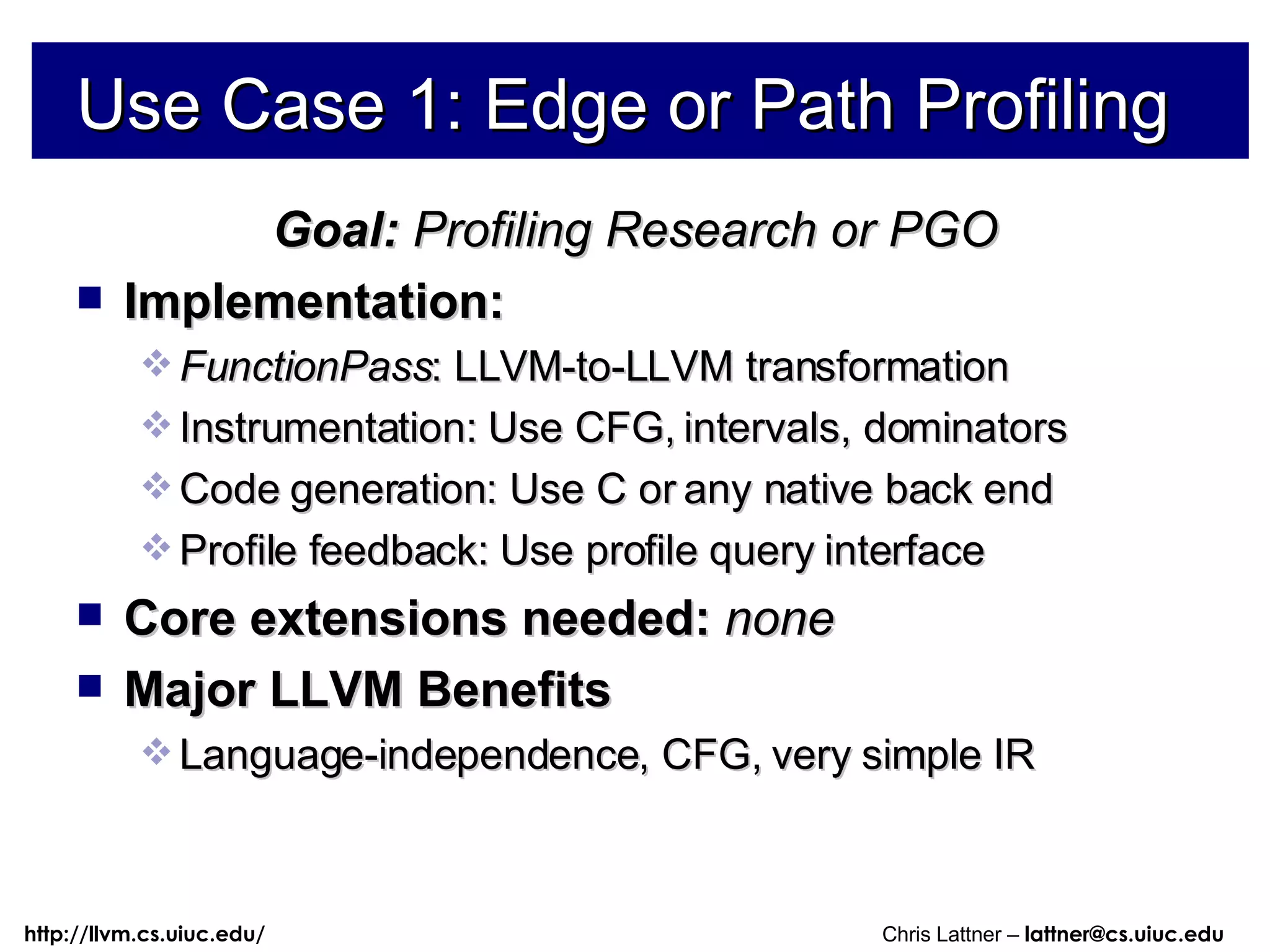 Use Case 1: Edge or Path Profiling Goal:  Profiling Research or PGO Implementation:  FunctionPass : LLVM-to-LLVM transformation Instrumentation: Use CFG, intervals, dominators  Code generation: Use C or any native back end Profile feedback: Use profile query interface Core extensions needed:  none Major LLVM Benefits Language-independence, CFG, very simple IR 