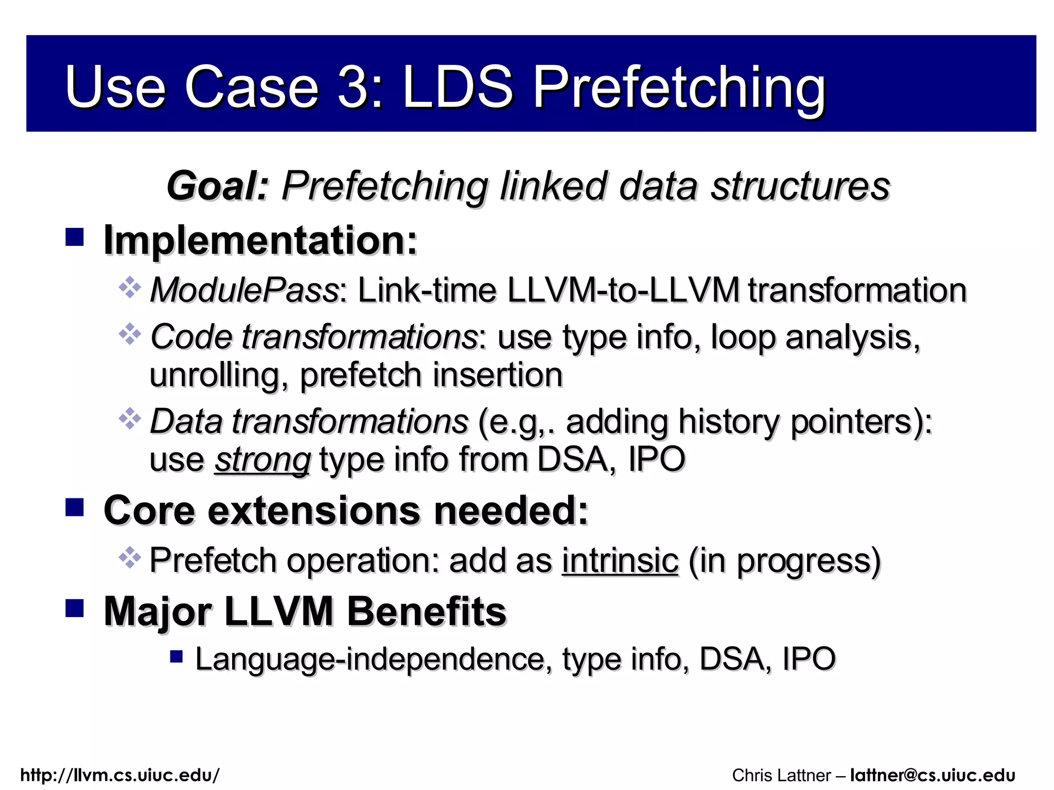 Use Case 3: LDS Prefetching Goal:  Prefetching linked data structures Implementation:  ModulePass : Link-time LLVM-to-LLVM transformation Code transformations : use type info, loop analysis, unrolling, prefetch insertion Data transformations  (e.g,. adding history pointers): use  strong   type info from DSA, IPO Core extensions needed: Prefetch operation: add as  intrinsic  (in progress) Major LLVM Benefits Language-independence, type info, DSA, IPO 