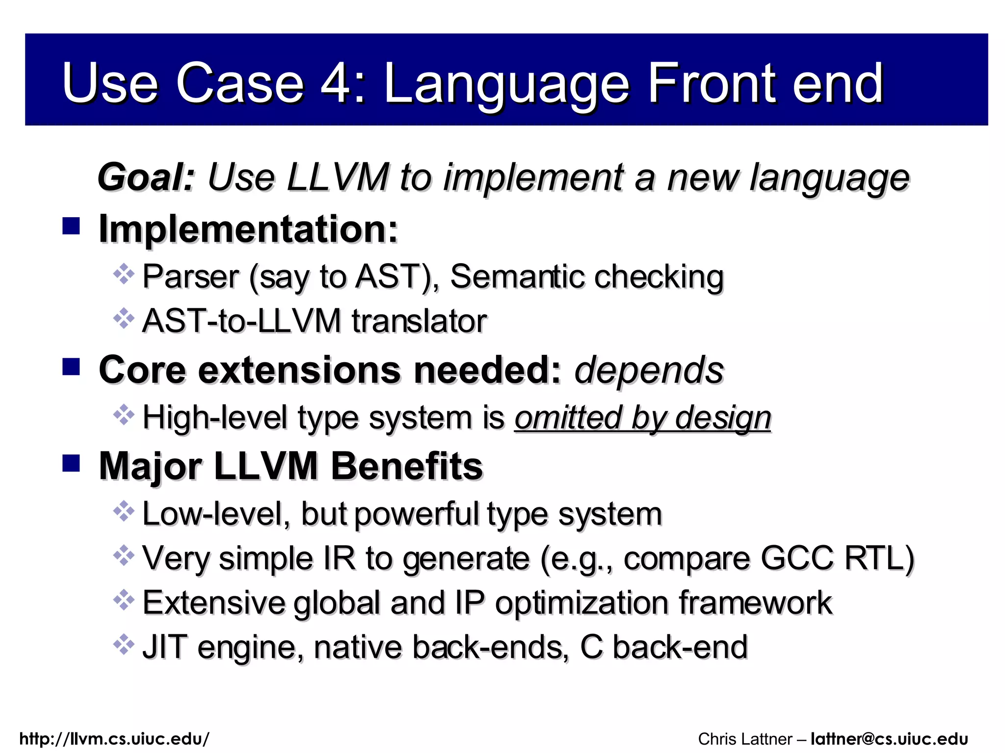 Use Case 4: Language Front end Goal:  Use LLVM to implement a new language Implementation: Parser (say to AST), Semantic checking AST-to-LLVM translator Core extensions needed:  depends High-level type system is  omitted by design Major LLVM Benefits Low-level, but powerful type system Very simple IR to generate (e.g., compare GCC RTL) Extensive global and IP optimization framework JIT engine, native back-ends, C back-end 