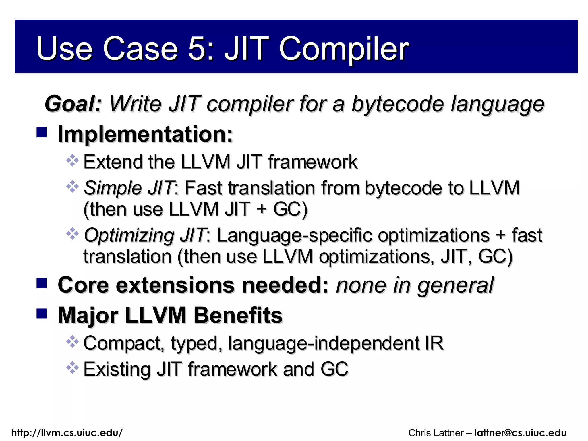Use Case 5: JIT Compiler Goal:  Write JIT compiler for a bytecode language Implementation:  Extend the LLVM JIT framework Simple JIT : Fast translation from bytecode to LLVM (then use LLVM JIT + GC) Optimizing JIT : Language-specific optimizations + fast translation (then use LLVM optimizations, JIT, GC) Core extensions needed:  none in general Major LLVM Benefits Compact, typed, language-independent IR Existing JIT framework and GC 