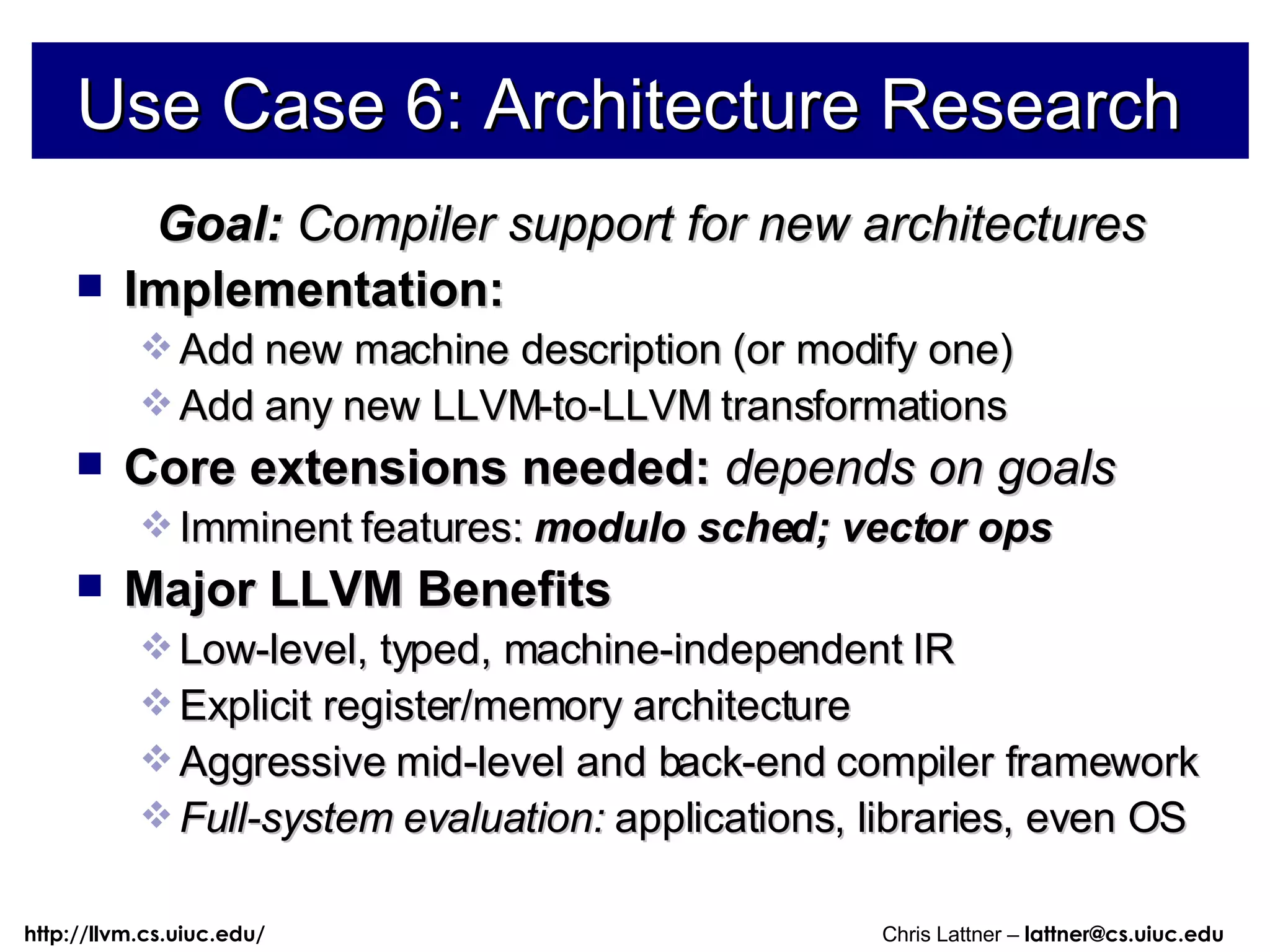 Use Case 6: Architecture Research Goal:  Compiler support for new architectures Implementation: Add new machine description (or modify one) Add any new LLVM-to-LLVM transformations Core extensions needed:  depends on goals Imminent features:   modulo sched; vector ops Major LLVM Benefits Low-level, typed, machine-independent IR Explicit register/memory architecture Aggressive mid-level and back-end compiler framework Full-system evaluation:  applications, libraries, even OS 