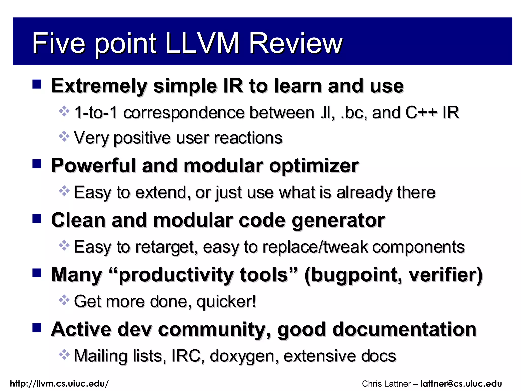 Five point LLVM Review Extremely simple IR to learn and use 1-to-1 correspondence between .ll, .bc, and C++ IR Very positive user reactions Powerful and modular optimizer Easy to extend, or just use what is already there Clean and modular code generator Easy to retarget, easy to replace/tweak components Many “productivity tools” (bugpoint, verifier) Get more done, quicker! Active dev community, good documentation Mailing lists, IRC, doxygen, extensive docs 