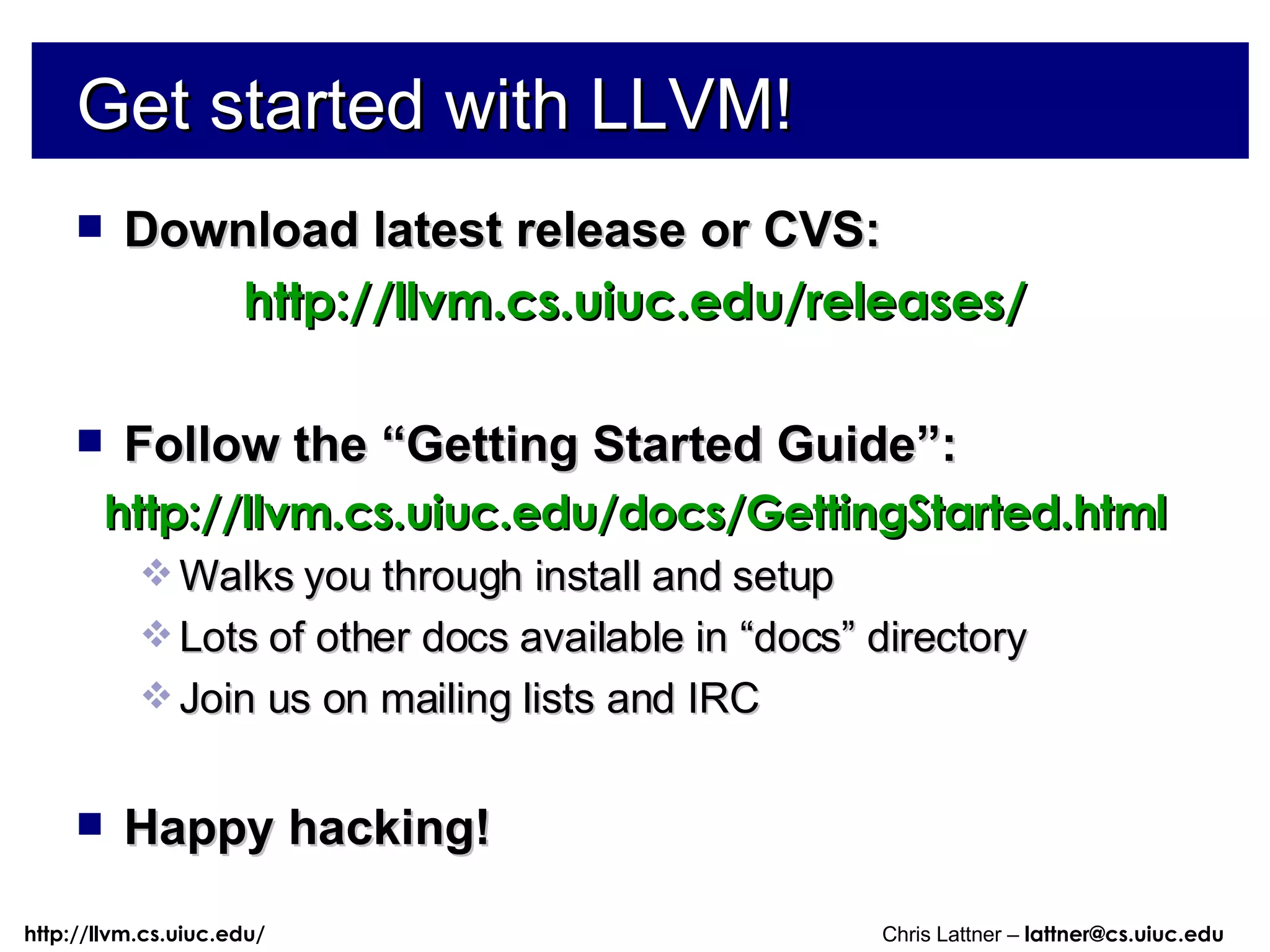 Get started with LLVM! Download latest release or CVS: http://llvm.cs.uiuc.edu/releases/ Follow the “Getting Started Guide”: http://llvm.cs.uiuc.edu/docs/GettingStarted.html Walks you through install and setup Lots of other docs available in “docs” directory Join us on mailing lists and IRC Happy hacking! 