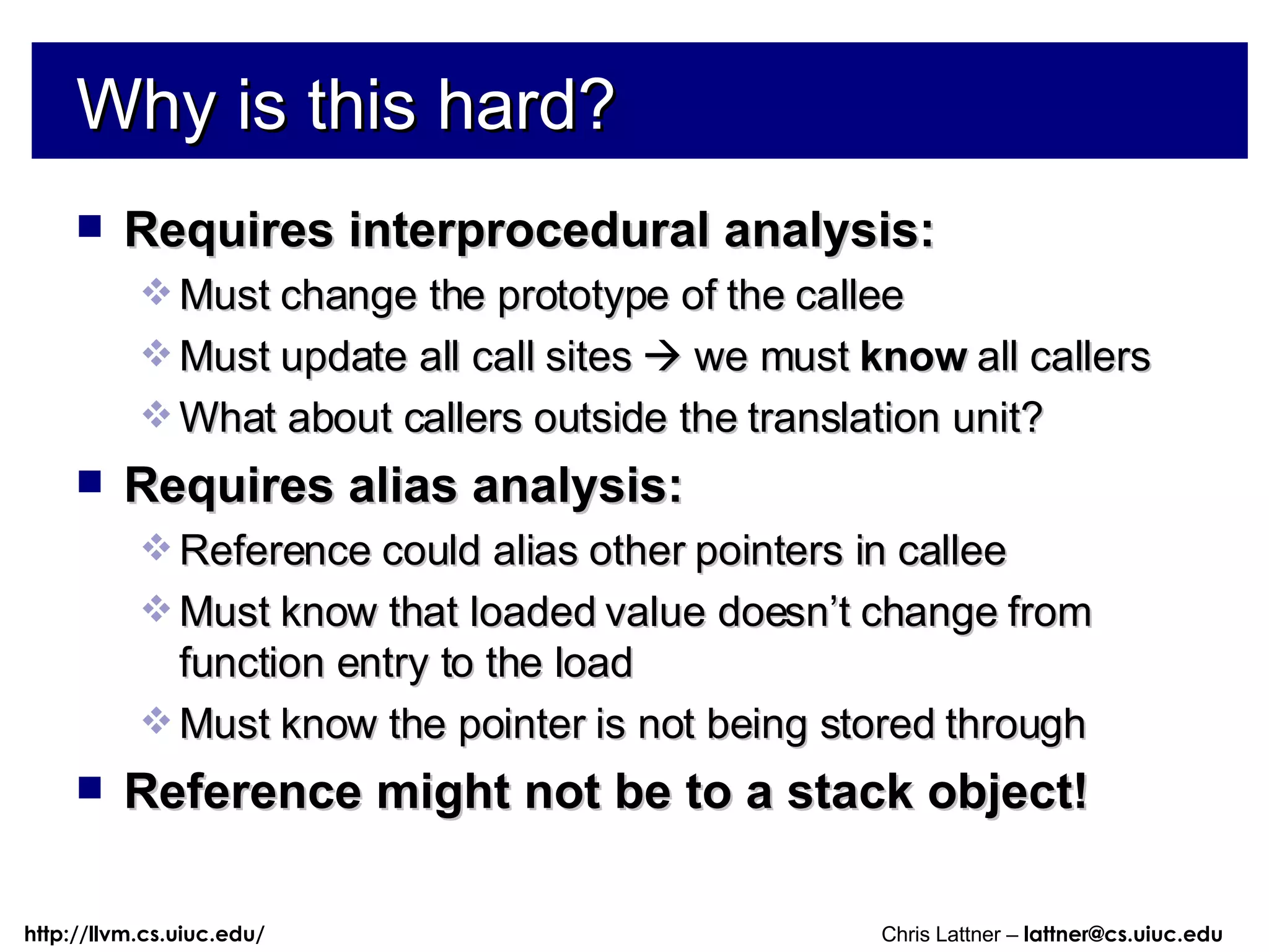 Why is this hard? Requires interprocedural analysis: Must change the prototype of the callee Must update all call sites    we must  know  all callers What about callers outside the translation unit? Requires alias analysis: Reference could alias other pointers in callee Must know that loaded value doesn’t change from function entry to the load Must know the pointer is not being stored through Reference might not be to a stack object! 