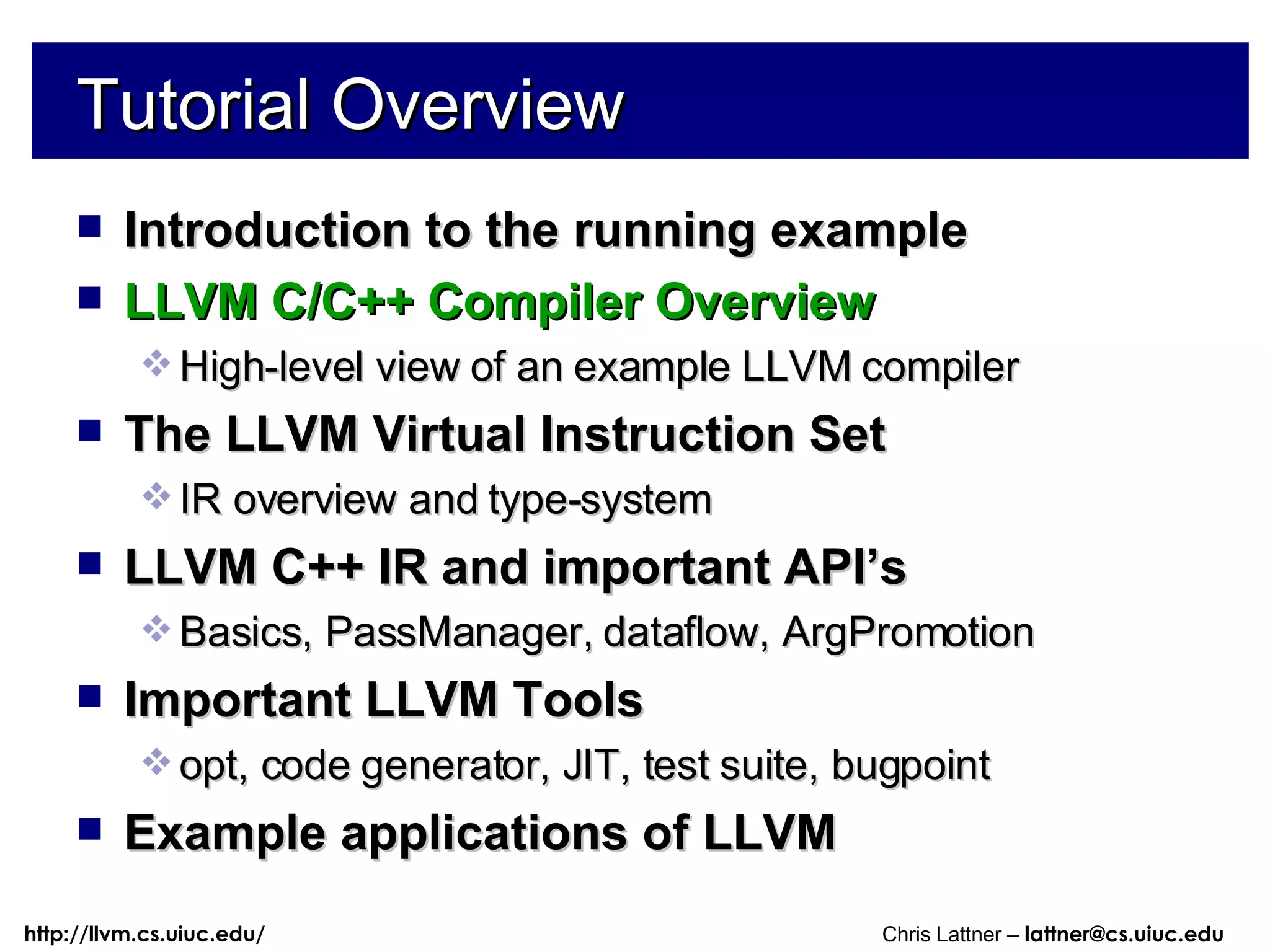 Tutorial Overview Introduction to the running example LLVM C/C++ Compiler Overview High-level view of an example LLVM compiler The LLVM Virtual Instruction Set IR overview and type-system LLVM C++ IR and important API’s Basics, PassManager, dataflow, ArgPromotion Important LLVM Tools opt, code generator, JIT, test suite, bugpoint Example applications of LLVM 