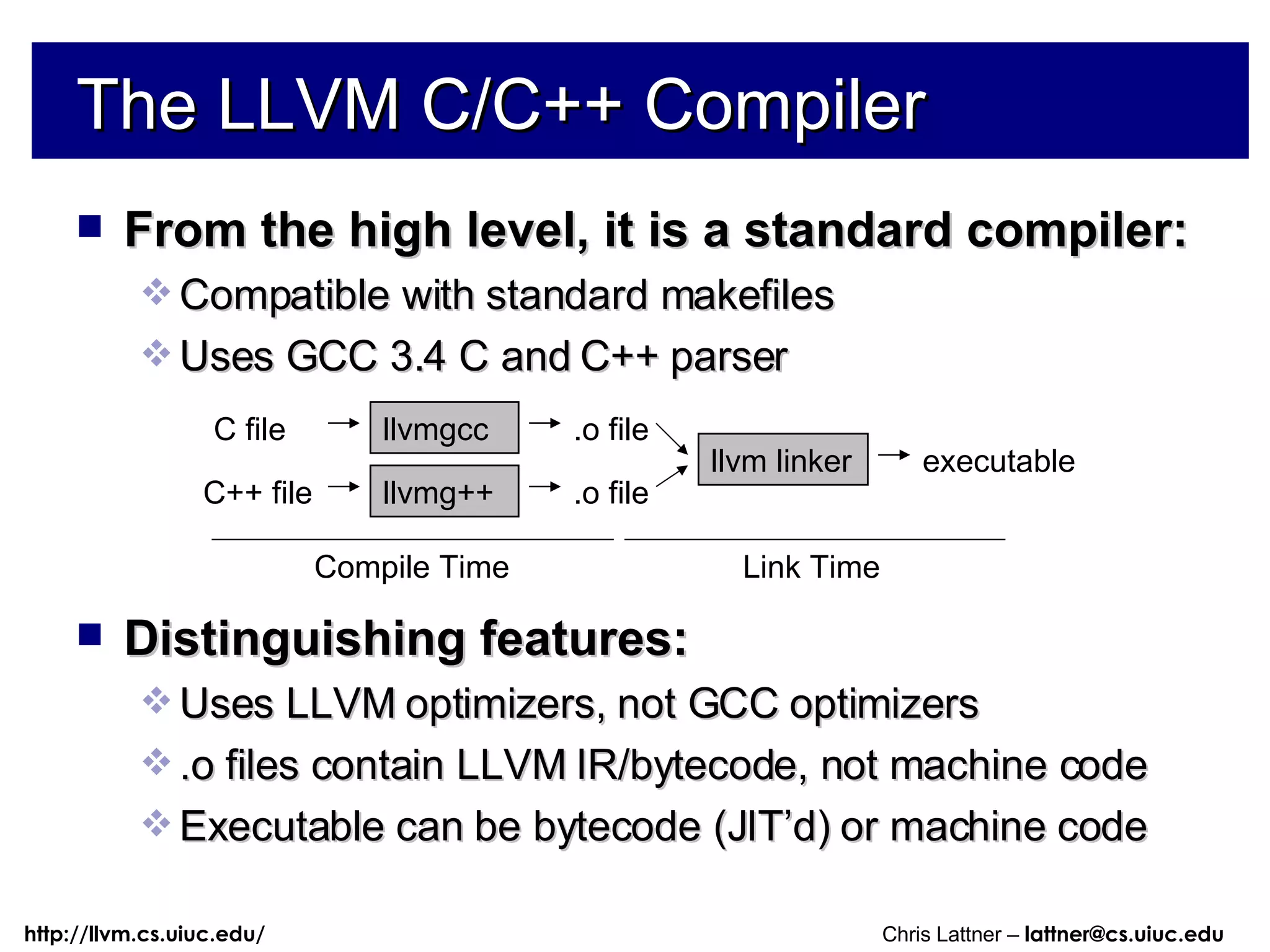 The LLVM C/C++ Compiler From the high level, it is a standard compiler: Compatible with standard makefiles Uses GCC 3.4 C and C++ parser Distinguishing features: Uses LLVM optimizers, not GCC optimizers .o files contain LLVM IR/bytecode, not machine code Executable can be bytecode (JIT’d) or machine code llvmg++ llvmgcc C file C++ file .o file .o file llvm linker executable Compile Time Link Time 