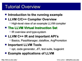 Tutorial Overview Introduction to the running example LLVM C/C++ Compiler Overview High-level view of an example LLVM compiler The LLVM Virtual Instruction Set IR overview and type-system LLVM C++ IR and important API’s Basics, PassManager, dataflow, ArgPromotion Important LLVM Tools opt, code generator, JIT, test suite, bugpoint Example applications of LLVM 