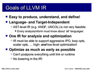 Goals of LLVM IR Easy to produce, understand, and define! Language- and Target-Independent AST-level IR (e.g. ANDF, UNCOL) is not very feasible Every analysis/xform must know about ‘all’ languages One IR for analysis and optimization IR must be able to support aggressive IPO, loop opts, scalar opts, … high-  and  low-level optimization! Optimize as much as early as possible Can’t postpone everything until link or runtime No lowering in the IR! 