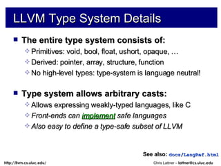 LLVM Type System Details The entire type system consists of: Primitives: void, bool, float, ushort, opaque, … Derived: pointer, array, structure, function No high-level types: type-system is language neutral! Type system allows arbitrary casts: Allows expressing weakly-typed languages, like C Front-ends can  implement  safe languages Also easy to define a type-safe subset of LLVM See also:   docs/LangRef.html 