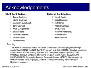 Acknowledgements UIUC Contributors: Tanya Brethour Misha Brukman Cameron Buschardt John Criswell Alkis Evlogimenos Brian Gaeke Ruchira Sasanka Anand Shukla Bill Wendling External Contributors: Henrik Bach Nate Begeman Jeff Cohen Paolo Invernizzi Brad Jones Vladimir Merzliakov Vladimir Prus Reid Spencer Funding:  This work is sponsored by the NSF Next Generation Software program through grants EIA-0093426 (an NSF CAREER award) and EIA-0103756. It is also supported in part by the NSF Operating Systems and Compilers program (grant #CCR-9988482), the NSF Embedded Systems program (grant #CCR-0209202), the MARCO/DARPA Gigascale Systems Research Center (GSRC), IBM through the DARPA-funded PERCS project, and the Motorola University Partnerships in Research program. 