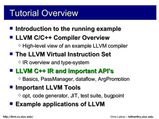 Tutorial Overview Introduction to the running example LLVM C/C++ Compiler Overview High-level view of an example LLVM compiler The LLVM Virtual Instruction Set IR overview and type-system LLVM C++ IR and important API’s Basics, PassManager, dataflow, ArgPromotion Important LLVM Tools opt, code generator, JIT, test suite, bugpoint Example applications of LLVM 
