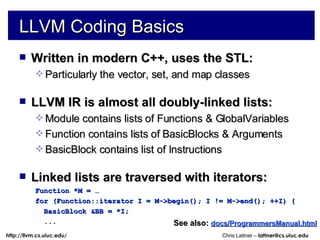 LLVM Coding Basics Written in modern C++, uses the STL: Particularly the vector, set, and map classes LLVM IR is almost all doubly-linked lists: Module contains lists of Functions & GlobalVariables Function contains lists of BasicBlocks & Arguments BasicBlock contains list of Instructions Linked lists are traversed with iterators: Function *M = … for (Function::iterator I = M->begin(); I != M->end(); ++I) { BasicBlock &BB = *I; ... See also:   docs/ProgrammersManual.html 
