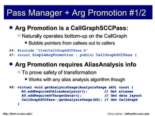 Pass Manager + Arg Promotion #1/2 Arg Promotion is a CallGraphSCCPass: Naturally operates bottom-up on the CallGraph Bubble pointers from callees out to callers 24:  #include &quot;llvm/CallGraphSCCPass.h&quot; 47:  struct  SimpleArgPromotion : public CallGraphSCCPass { Arg Promotion requires AliasAnalysis info To prove safety of transformation Works with any alias analysis algorithm though 48:  virtual void getAnalysisUsage(AnalysisUsage &AU) const { AU.addRequired<AliasAnalysis>();  //  Get aliases AU.addRequired<TargetData>();  //  Get data layout CallGraphSCCPass::getAnalysisUsage(AU); //  Get CallGraph } 