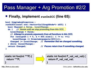 Finally, implement  runOnSCC  (line 65): bool SimpleArgPromotion:: runOnSCC(const std::vector<CallGraphNode*> &SCC) { bool Changed = false, LocalChange; do {  //  Iterate until we stop promoting from this SCC. LocalChange = false; //  Attempt to promote arguments from all functions in this SCC. for (unsigned i = 0, e = SCC.size(); i != e; ++i) LocalChange |= PromoteArguments(SCC[i]); Changed |= LocalChange;  //  Remember that we changed something. } while (LocalChange); return Changed;  //  Passes return true if something changed. } Pass Manager + Arg Promotion #2/2 static int foo(int ***P) { return ***P; } static int foo(int P_val_val_val) { return P_val_val_val; } 