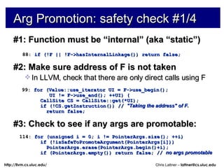 Arg Promotion: safety check #1/4 #1: Function must be “internal” (aka “static”) 88:  if (!F || !F->hasInternalLinkage()) return false; #2: Make sure address of F is not taken In LLVM, check that there are only direct calls using F 99:  for (Value::use_iterator UI = F->use_begin(); UI != F->use_end(); ++UI) { CallSite CS = CallSite::get(*UI); if (!CS.getInstruction()) //  &quot;Taking the address&quot; of F. return false; #3: Check to see if any args are promotable: 114:  for (unsigned i = 0; i != PointerArgs.size(); ++i) if (!isSafeToPromoteArgument(PointerArgs[i])) PointerArgs.erase(PointerArgs.begin()+i); if (PointerArgs.empty()) return false; //  no args promotable 