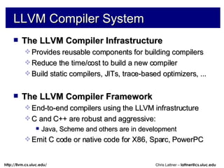 LLVM Compiler System The LLVM Compiler Infrastructure Provides reusable components for building compilers Reduce the time/cost to build a new compiler Build static compilers, JITs, trace-based optimizers, ... The LLVM Compiler Framework End-to-end compilers using the LLVM infrastructure C and C++ are robust and aggressive: Java, Scheme and others are in development Emit C code or native code for X86, Sparc, PowerPC 