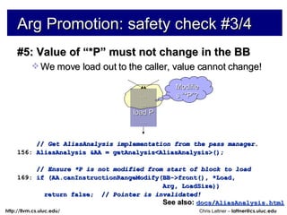 #5: Value of “*P” must not change in the BB We move load out to the caller, value cannot change! //  Get AliasAnalysis implementation from the pass manager. 156:  AliasAnalysis &AA = getAnalysis<AliasAnalysis>(); //  Ensure *P is not modified from start of block to load 169:  if (AA.canInstructionRangeModify(BB->front(), *Load, Arg, LoadSize)) return false;  //  Pointer is invalidated! Arg Promotion: safety check #3/4 See also:   docs/AliasAnalysis.html … … load P … Modifies “*P”? 