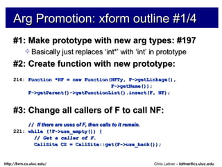 Arg Promotion: xform outline #1/4 #1: Make prototype with new arg types: #197 Basically just replaces ‘int*’ with ‘int’ in prototype #2: Create function with new prototype: 214:  Function *NF = new Function(NFTy, F->getLinkage(), F->getName()); F->getParent()->getFunctionList().insert(F, NF); #3: Change all callers of F to call NF: //  If there are uses of F, then calls to it remain. 221:  while (!F->use_empty()) { //  Get a caller of F. CallSite CS = CallSite::get(F->use_back()); 