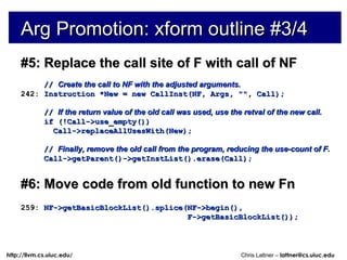 Arg Promotion: xform outline #3/4 #5: Replace the call site of F with call of NF //  Create the call to NF with the adjusted arguments. 242:  Instruction *New = new CallInst(NF, Args, &quot;&quot;, Call); //  If the return value of the old call was used, use the retval of the new call. if (!Call->use_empty()) Call->replaceAllUsesWith(New); //  Finally, remove the old call from the program, reducing the use-count of F. Call->getParent()->getInstList().erase(Call); #6: Move code from old function to new Fn 259:  NF->getBasicBlockList().splice(NF->begin(), F->getBasicBlockList()); 