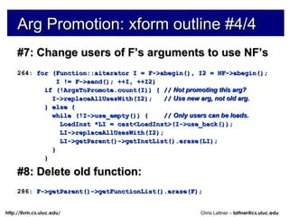 Arg Promotion: xform outline #4/4 #7: Change users of F’s arguments to use NF’s 264:  for (Function::aiterator I = F->abegin(), I2 = NF->abegin(); I != F->aend(); ++I, ++I2) if (!ArgsToPromote.count(I)) { //   Not promoting this arg? I->replaceAllUsesWith(I2);  //   Use new arg, not old arg. } else { while (!I->use_empty()) {  //   Only users can be loads. LoadInst *LI = cast<LoadInst>(I->use_back()); LI->replaceAllUsesWith(I2); LI->getParent()->getInstList().erase(LI); } } #8: Delete old function: 286:  F->getParent()->getFunctionList().erase(F); 