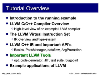 Tutorial Overview Introduction to the running example LLVM C/C++ Compiler Overview High-level view of an example LLVM compiler The LLVM Virtual Instruction Set IR overview and type-system LLVM C++ IR and important API’s Basics, PassManager, dataflow, ArgPromotion Important LLVM Tools opt, code generator, JIT, test suite, bugpoint Example applications of LLVM 