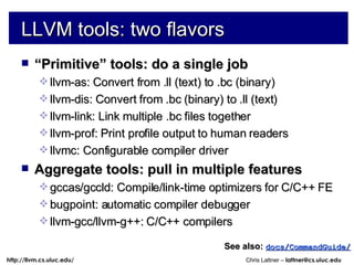 LLVM tools: two flavors “ Primitive” tools: do a single job llvm-as: Convert from .ll (text) to .bc (binary) llvm-dis: Convert from .bc (binary) to .ll (text) llvm-link: Link multiple .bc files together llvm-prof: Print profile output to human readers llvmc: Configurable compiler driver Aggregate tools: pull in multiple features gccas/gccld: Compile/link-time optimizers for C/C++ FE bugpoint: automatic compiler debugger llvm-gcc/llvm-g++: C/C++ compilers See also:   docs/CommandGuide/ 