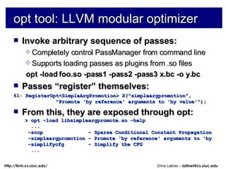 opt tool: LLVM modular optimizer Invoke arbitrary sequence of passes: Completely control PassManager from command line Supports loading passes as plugins from .so files opt -load foo.so -pass1 -pass2 -pass3 x.bc -o y.bc Passes “register” themselves: 61:  RegisterOpt<SimpleArgPromotion> X(&quot;simpleargpromotion&quot;, &quot;Promote 'by reference' arguments to 'by value'&quot;); From this, they are exposed through opt: > opt -load libsimpleargpromote.so –help ... -sccp  - Sparse Conditional Constant Propagation -simpleargpromotion - Promote 'by reference' arguments to 'by -simplifycfg  - Simplify the CFG ... 