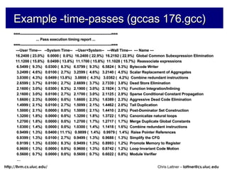 Example -time-passes (gccas 176.gcc) ===-------------------------------------------------------------------------=== ... Pass execution timing report ... ===-------------------------------------------------------------------------=== ---User Time---  --System Time--  --User+System--  ---Wall Time---  --- Name --- 16.2400 ( 23.0%)  0.0000 (  0.0%)  16.2400 ( 22.9%)  16.2192 ( 22.9%)  Global Common Subexpression Elimination 11.1200 ( 15.8%)  0.0499 ( 13.8%)  11.1700 ( 15.8%)  11.1028 ( 15.7%)  Reassociate expressions 6.5499 (  9.3%)  0.0300 (  8.3%)  6.5799 (  9.3%)  6.5824 (  9.3%)  Bytecode Writer 3.2499 (  4.6%)  0.0100 (  2.7%)  3.2599 (  4.6%)  3.2140 (  4.5%)  Scalar Replacement of Aggregates 3.0300 (  4.3%)  0.0499 ( 13.8%)  3.0800 (  4.3%)  3.0382 (  4.2%)  Combine redundant instructions 2.6599 (  3.7%)  0.0100 (  2.7%)  2.6699 (  3.7%)  2.7339 (  3.8%)  Dead Store Elimination 2.1600 (  3.0%)  0.0300 (  8.3%)  2.1900 (  3.0%)  2.1924 (  3.1%)  Function Integration/Inlining 2.1600 (  3.0%)  0.0100 (  2.7%)  2.1700 (  3.0%)  2.1125 (  2.9%)  Sparse Conditional Constant Propagation 1.6600 (  2.3%)  0.0000 (  0.0%)  1.6600 (  2.3%)  1.6389 (  2.3%)  Aggressive Dead Code Elimination 1.4999 (  2.1%)  0.0100 (  2.7%)  1.5099 (  2.1%)  1.4462 (  2.0%)  Tail Duplication 1.5000 (  2.1%)  0.0000 (  0.0%)  1.5000 (  2.1%)  1.4410 (  2.0%)  Post-Dominator Set Construction 1.3200 (  1.8%)  0.0000 (  0.0%)  1.3200 (  1.8%)  1.3722 (  1.9%)  Canonicalize natural loops 1.2700 (  1.8%)  0.0000 (  0.0%)  1.2700 (  1.7%)  1.2717 (  1.7%)  Merge Duplicate Global Constants 1.0300 (  1.4%)  0.0000 (  0.0%)  1.0300 (  1.4%)  1.1418 (  1.6%)  Combine redundant instructions 0.9499 (  1.3%)  0.0400 ( 11.1%)  0.9899 (  1.4%)  0.9979 (  1.4%)  Raise Pointer References 0.9399 (  1.3%)  0.0100 (  2.7%)  0.9499 (  1.3%)  0.9688 (  1.3%)  Simplify the CFG 0.9199 (  1.3%)  0.0300 (  8.3%)  0.9499 (  1.3%)  0.8993 (  1.2%)  Promote Memory to Register 0.9600 (  1.3%)  0.0000 (  0.0%)  0.9600 (  1.3%)  0.8742 (  1.2%)  Loop Invariant Code Motion 0.5600 (  0.7%)  0.0000 (  0.0%)  0.5600 (  0.7%)  0.6022 (  0.8%)  Module Verifier … 