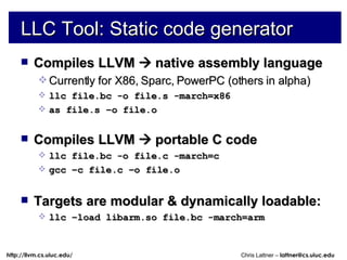 LLC Tool: Static code generator Compiles LLVM    native assembly language Currently for X86, Sparc, PowerPC (others in alpha) llc file.bc -o file.s -march=x86 as file.s –o file.o Compiles LLVM    portable C code llc file.bc -o file.c -march=c gcc –c file.c –o file.o Targets are modular & dynamically loadable: llc –load libarm.so file.bc -march=arm 
