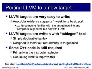 Porting LLVM to a new target LLVM targets are very easy to write: Anecdotal evidence suggests 1 week for a basic port …  for someone familiar with the target machine and compilers in general, but not with LLVM LLVM targets are written with “tablegen” tool Simple declarative syntax Designed to factor out redundancy in target desc Some C++ code is still required Primarily in the instruction selector Continuing work to improve this See also:   docs/TableGenFundamentals.html   and  WritingAnLLVMBackend.html 