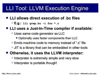 LLI allows direct execution of .bc files E.g.:  lli grep.bc -i foo *.c LLI uses a Just-In-Time compiler if available: Uses same code generator as LLC Optionally uses faster components than LLC Emits machine code to memory instead of “.s” file JIT is a library that can be embedded in other tools Otherwise, it uses the LLVM interpreter: Interpreter is extremely simple and very slow Interpreter is portable though! LLI Tool: LLVM Execution Engine 